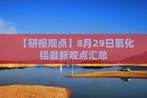【研报观点】8月29日氧化铝最新观点汇总