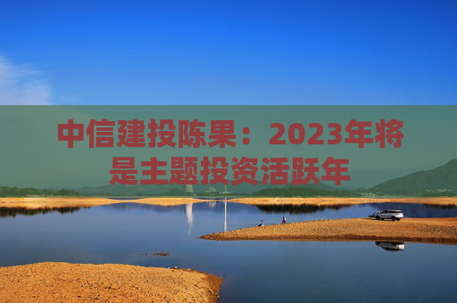 中信建投陈果：2023年将是主题投资活跃年