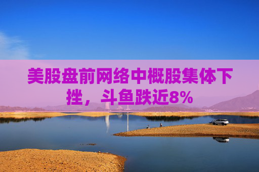 美股盘前网络中概股集体下挫，斗鱼跌近8%