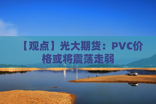 【观点】光大期货：PVC价格或将震荡走弱