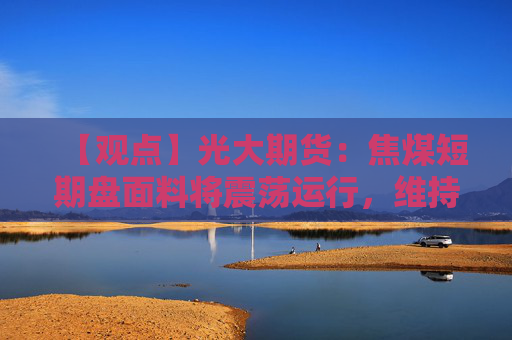 【观点】光大期货：焦煤短期盘面料将震荡运行，维持刚需采购策略