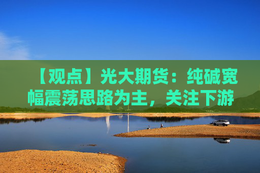【观点】光大期货：纯碱宽幅震荡思路为主，关注下游玻璃期价影响