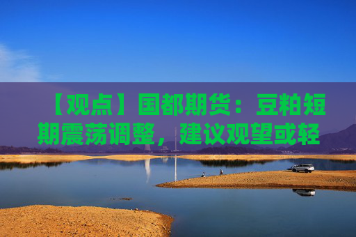 【观点】国都期货：豆粕短期震荡调整，建议观望或轻仓低多