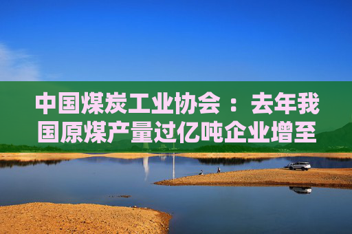 中国煤炭工业协会 ：去年我国原煤产量过亿吨企业增至7家
