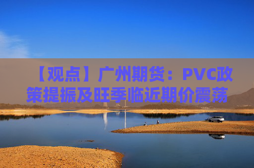 【观点】广州期货：PVC政策提振及旺季临近期价震荡