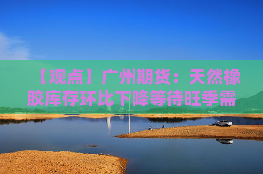 【观点】广州期货：天然橡胶库存环比下降等待旺季需求指引