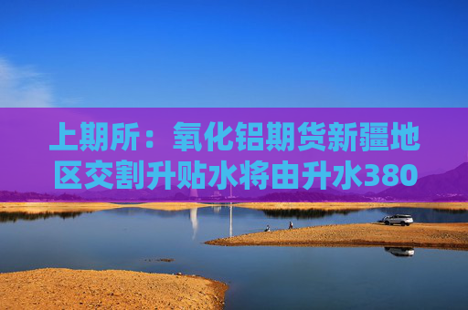 上期所：氧化铝期货新疆地区交割升贴水将由升水380元/吨调整至升水300元/吨 调整自2026年3月4日开始执行