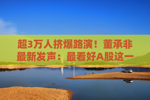 超3万人挤爆路演！董承非最新发声：最看好A股这一投资机会