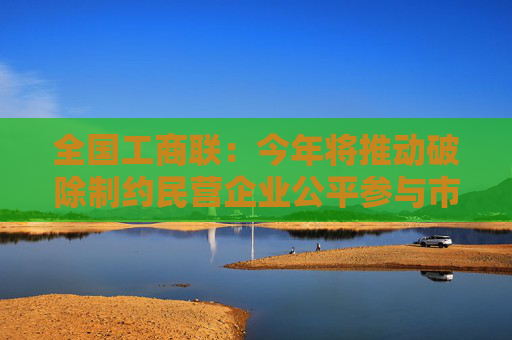 全国工商联：今年将推动破除制约民营企业公平参与市场竞争的制度政策障碍