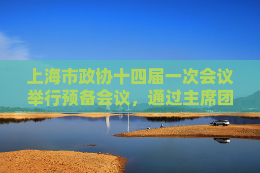 上海市政协十四届一次会议举行预备会议，通过主席团成员和秘书长名单等