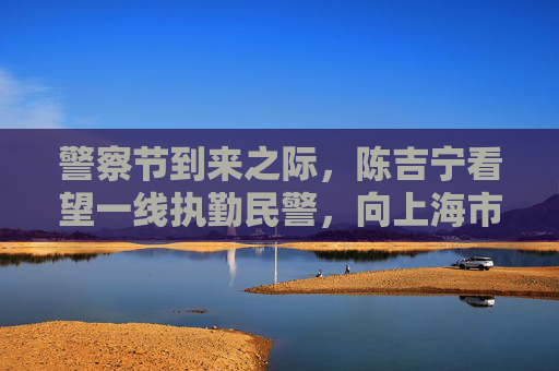 警察节到来之际，陈吉宁看望一线执勤民警，向上海市人民警察致以节日祝贺和慰问
