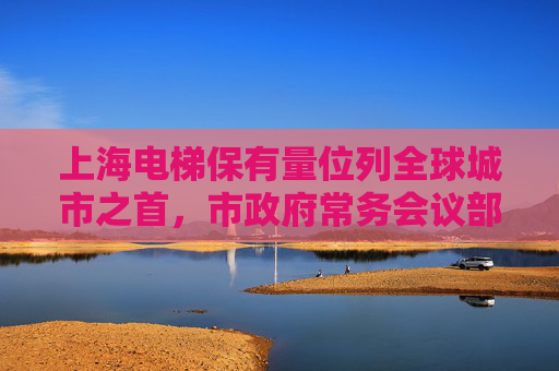 上海电梯保有量位列全球城市之首，市政府常务会议部署提升电梯安全保障水平