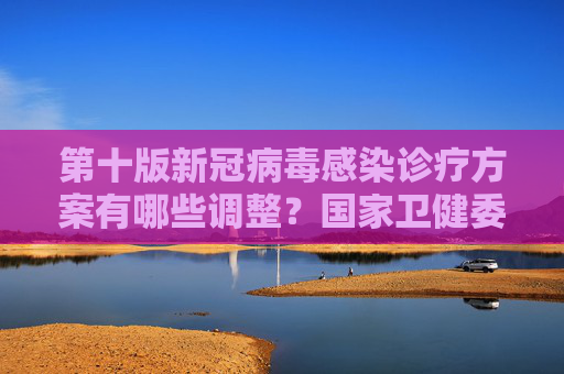 第十版新冠病毒感染诊疗方案有哪些调整？国家卫健委回应