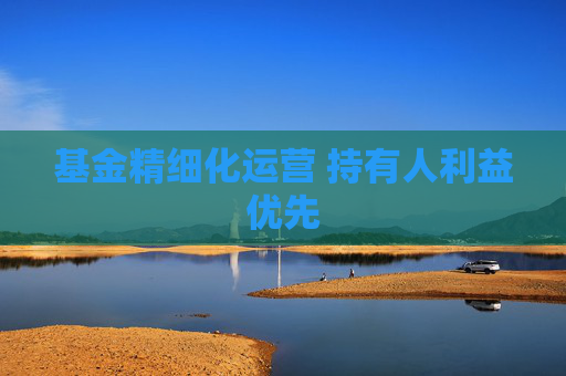 基金精细化运营 持有人利益优先