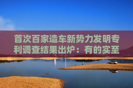 首次百家造车新势力发明专利调查结果出炉：有的实至名归，有的盛名难副