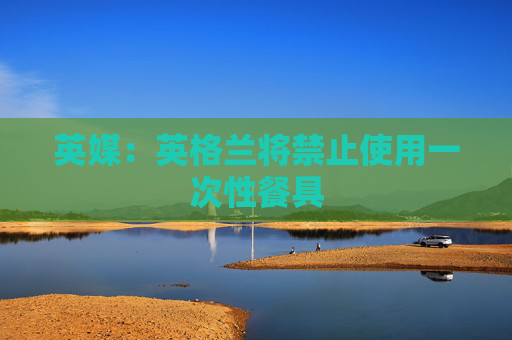 英媒：英格兰将禁止使用一次性餐具