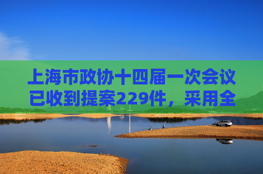 上海市政协十四届一次会议已收到提案229件，采用全新数字化形式审查
