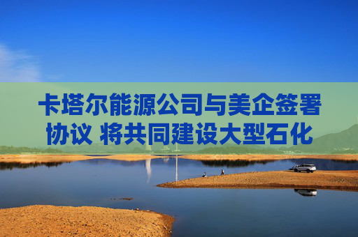 卡塔尔能源公司与美企签署协议 将共同建设大型石化项目