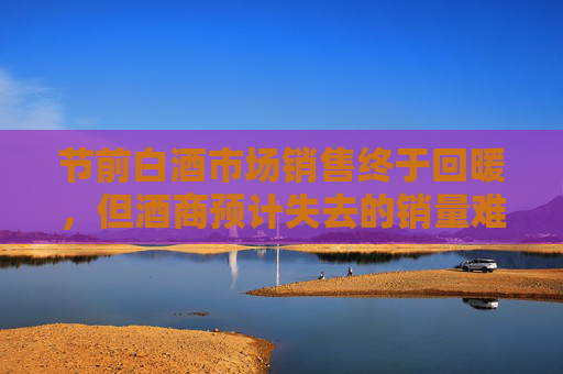 节前白酒市场销售终于回暖，但酒商预计失去的销量难追回