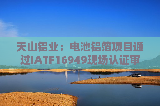 天山铝业：电池铝箔项目通过IATF16949现场认证审核