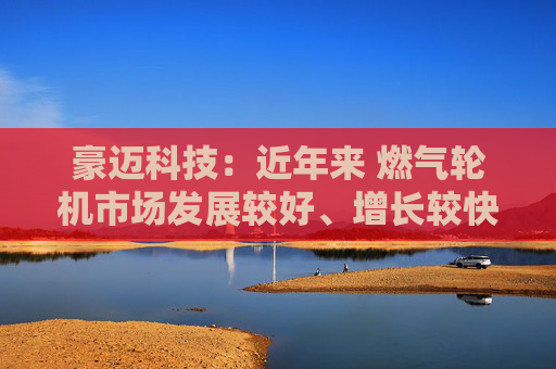豪迈科技：近年来 燃气轮机市场发展较好、增长较快