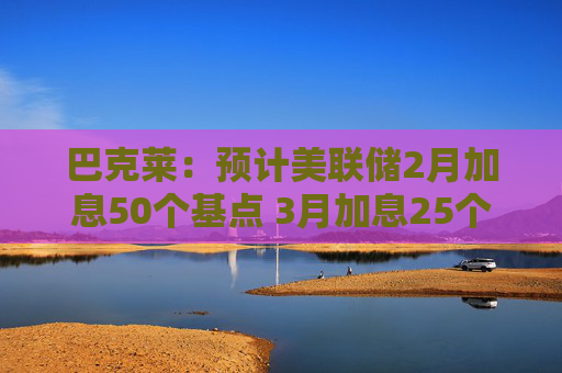 巴克莱：预计美联储2月加息50个基点 3月加息25个基点