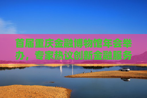 首届重庆金融博物馆年会举办，专家热议创新金融服务