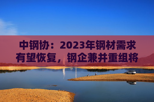 中钢协：2023年钢材需求有望恢复，钢企兼并重组将加快