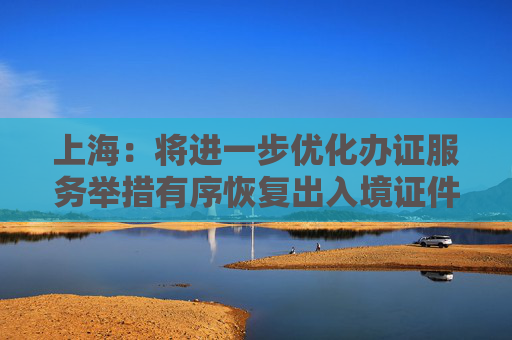 上海：将进一步优化办证服务举措有序恢复出入境证件办理