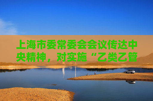 上海市委常委会会议传达中央精神，对实施“乙类乙管”工作再动员再部署