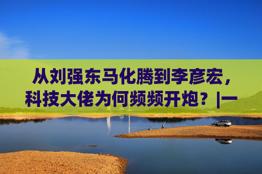 从刘强东马化腾到李彦宏，科技大佬为何频频开炮？|一佳之言