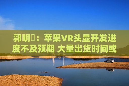 郭明錤：苹果VR头显开发进度不及预期 大量出货时间或将延后