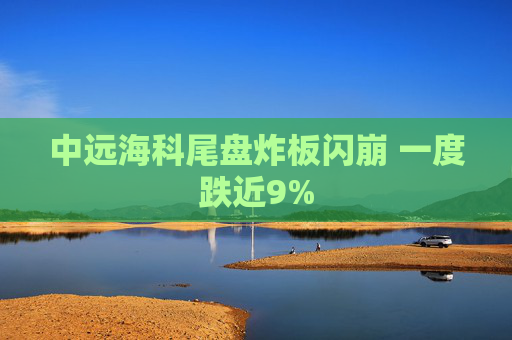 中远海科尾盘炸板闪崩 一度跌近9%