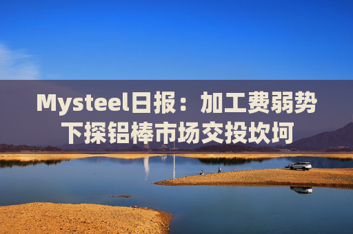 Mysteel日报：加工费弱势下探铝棒市场交投坎坷