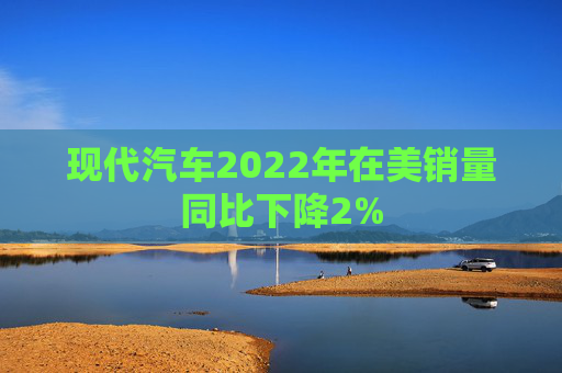 现代汽车2022年在美销量同比下降2%