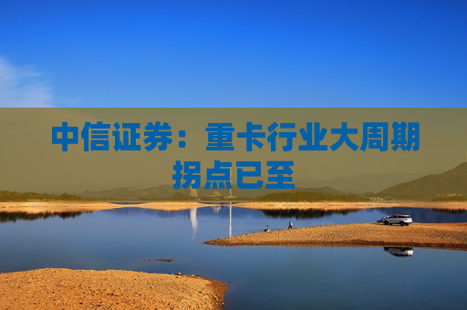 中信证券：重卡行业大周期拐点已至