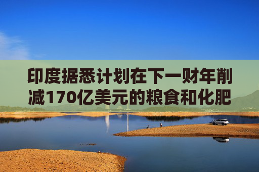 印度据悉计划在下一财年削减170亿美元的粮食和化肥补贴