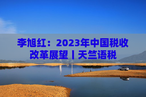 李旭红：2023年中国税收改革展望丨天竺语税