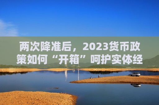 两次降准后，2023货币政策如何“开箱”呵护实体经济？