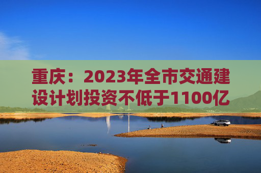 重庆：2023年全市交通建设计划投资不低于1100亿元