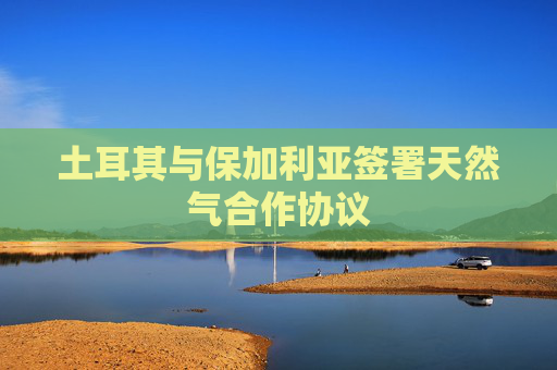 土耳其与保加利亚签署天然气合作协议