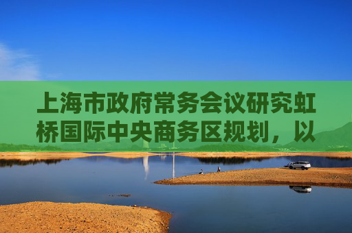 上海市政府常务会议研究虹桥国际中央商务区规划，以大科创赋能大交通大会展大商务