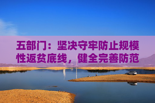 五部门：坚决守牢防止规模性返贫底线，健全完善防范化解因病返贫致贫长效机制