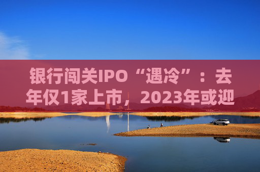 银行闯关IPO“遇冷”：去年仅1家上市，2023年或迎暖风