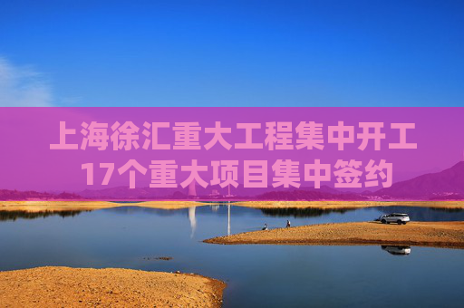上海徐汇重大工程集中开工 17个重大项目集中签约