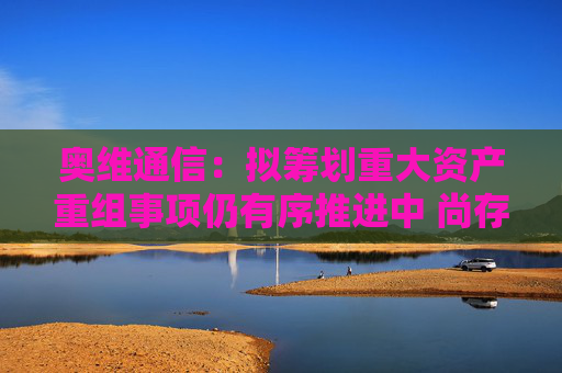 奥维通信：拟筹划重大资产重组事项仍有序推进中 尚存不确定性