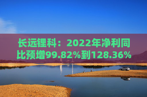 长远锂科：2022年净利同比预增99.82%到128.36%