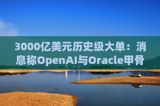 3000亿美元历史级大单：消息称OpenAI与Oracle甲骨文达成重磅云计算交易