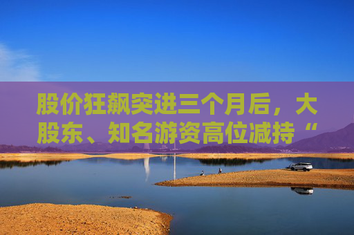 股价狂飙突进三个月后，大股东、知名游资高位减持“西安双雄”