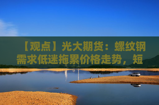 【观点】光大期货：螺纹钢需求低迷拖累价格走势，短期窄幅整理为主